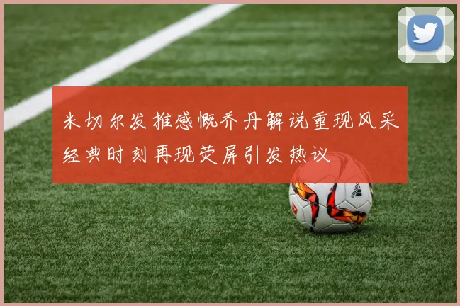 米切尔发推感慨乔丹解说重现风采经典时刻再现荧屏引发热议
