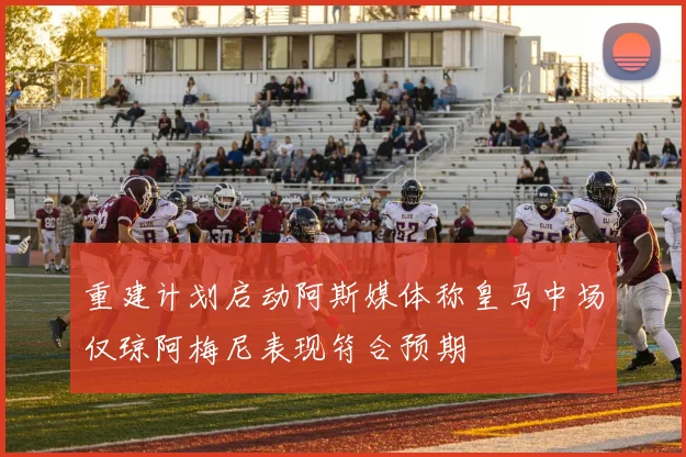 重建计划启动阿斯媒体称皇马中场仅琼阿梅尼表现符合预期