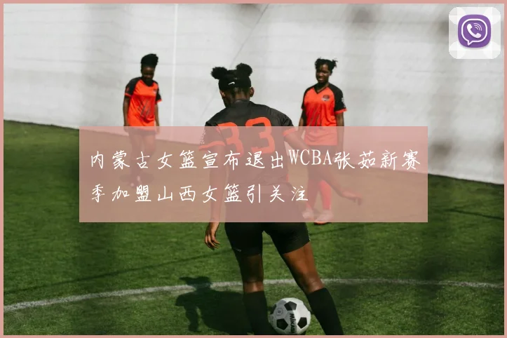 内蒙古女篮宣布退出WCBA张茹新赛季加盟山西女篮引关注
