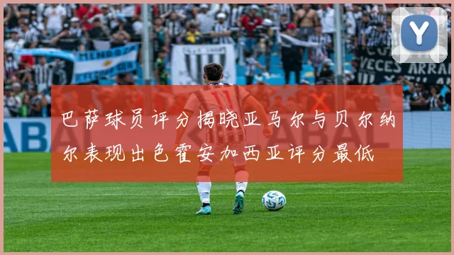 巴萨球员评分揭晓亚马尔与贝尔纳尔表现出色霍安加西亚评分最低