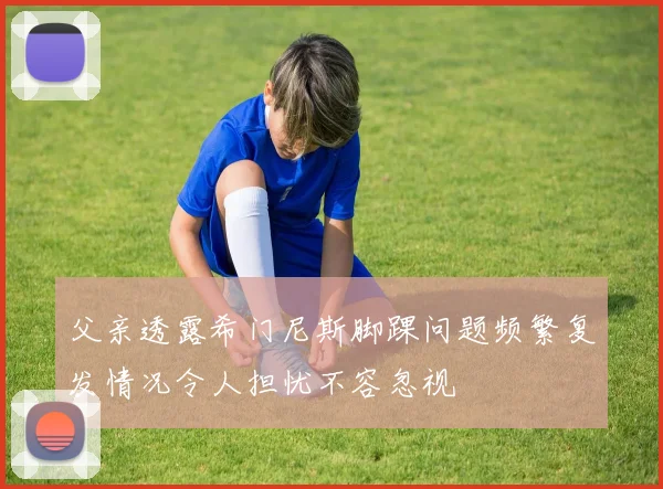 父亲透露希门尼斯脚踝问题频繁复发情况令人担忧不容忽视
