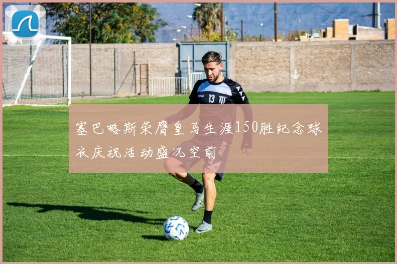 塞巴略斯荣膺皇马生涯150胜纪念球衣庆祝活动盛况空前