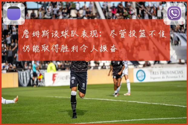 詹姆斯谈球队表现：尽管投篮不佳仍能取得胜利令人振奋