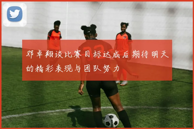 邓卓翔谈比赛目标达成后期待明天的精彩表现与团队努力