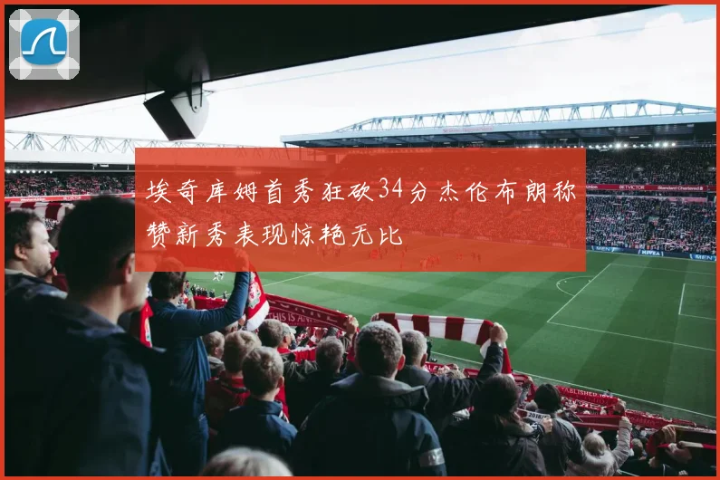 埃奇库姆首秀狂砍34分杰伦布朗称赞新秀表现惊艳无比