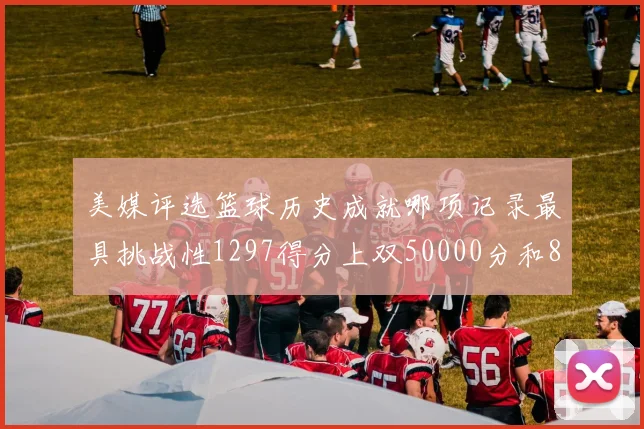 美媒评选篮球历史成就哪项记录最具挑战性1297得分上双50000分和8次总决赛
