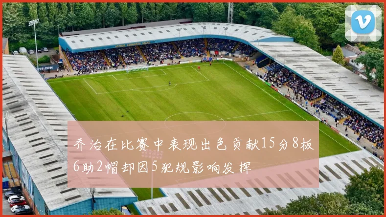 乔治在比赛中表现出色贡献15分8板6助2帽却因5犯规影响发挥