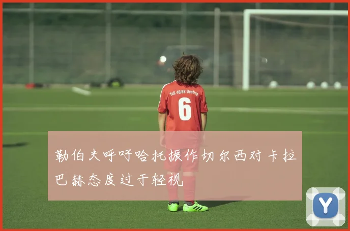勒伯夫呼吁哈托振作切尔西对卡拉巴赫态度过于轻视