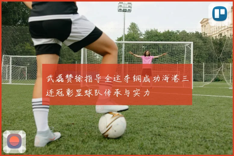 武磊赞徐指导全运夺铜成功海港三连冠彰显球队传承与实力