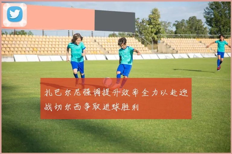 扎巴尔尼强调提升效率全力以赴迎战切尔西争取进球胜利