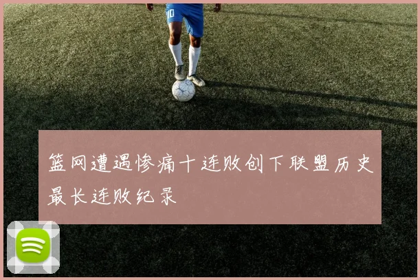 篮网遭遇惨痛十连败创下联盟历史最长连败纪录
