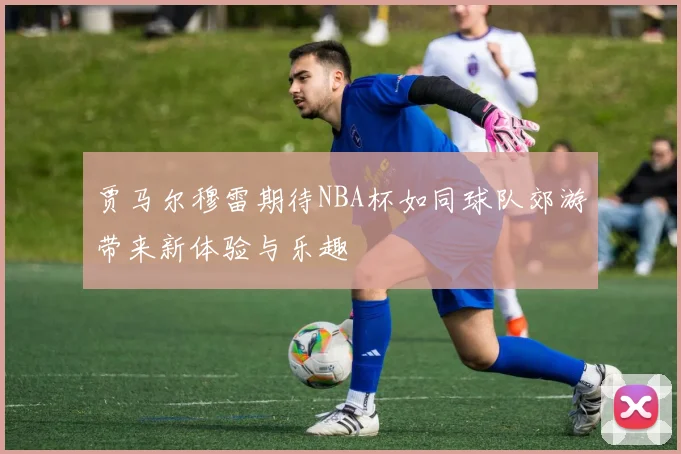 贾马尔穆雷期待NBA杯如同球队郊游带来新体验与乐趣