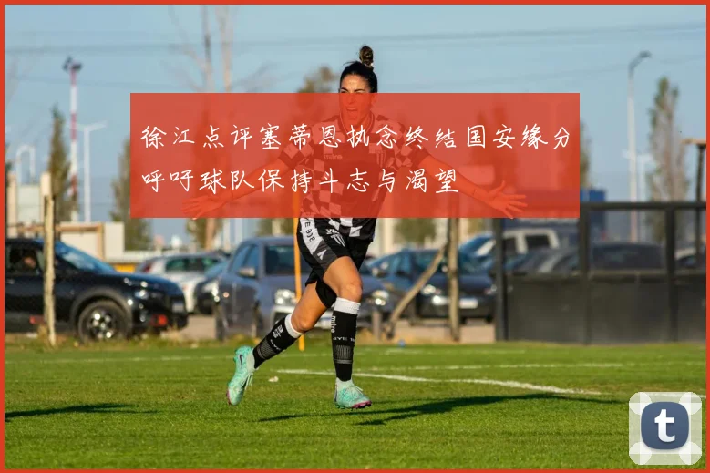 徐江点评塞蒂恩执念终结国安缘分呼吁球队保持斗志与渴望